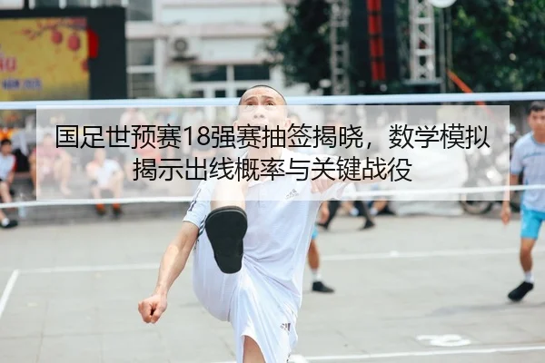 国足世预赛18强赛抽签揭晓，数学模拟揭示出线概率与关键战役