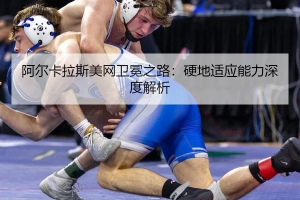 阿尔卡拉斯美网卫冕之路：硬地适应能力深度解析